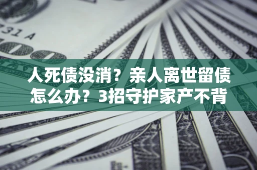 北京人死债没消？亲人离世留债怎么办？3招守护家产不背锅