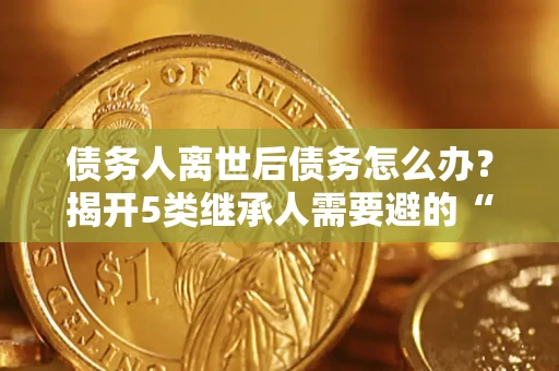 北京债务人离世后债务怎么办？揭开5类继承人需要避的“坑”