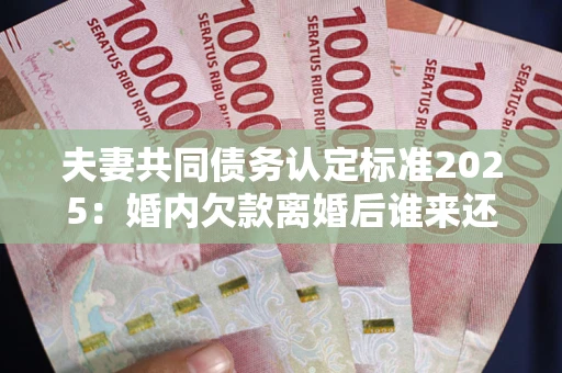 北京夫妻共同债务认定标准2025：婚内欠款离婚后谁来还？