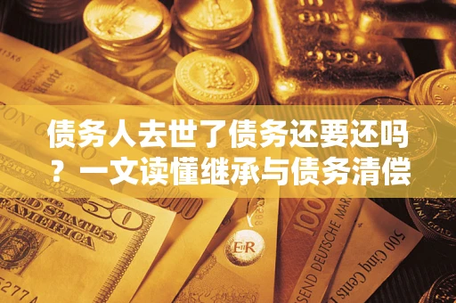 北京债务人去世了债务还要还吗？一文读懂继承与债务清偿
