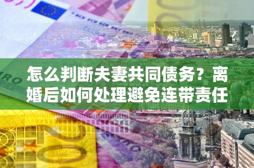 北京怎么判断夫妻共同债务？离婚后如何处理避免连带责任？